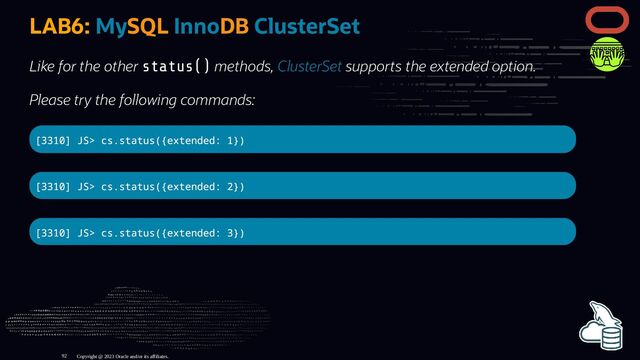 LAB6: MySQL InnoDB ClusterSet
Like for the other status() methods, ClusterSet supports the extended option.
Please try the following commands:
[3310] JS> cs.status({extended: 1})
[3310] JS> cs.status({extended: 2})
[3310] JS> cs.status({extended: 3})
Copyright @ 2023 Oracle and/or its affiliates.
92
