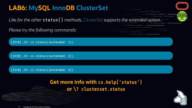 LAB6: MySQL InnoDB ClusterSet
Like for the other status() methods, ClusterSet supports the extended option.
Please try the following commands:
[3310] JS> cs.status({extended: 1})
[3310] JS> cs.status({extended: 2})
[3310] JS> cs.status({extended: 3})
Get more info with cs.help('status')
or \? clusterset.status
Copyright @ 2023 Oracle and/or its affiliates.
92
