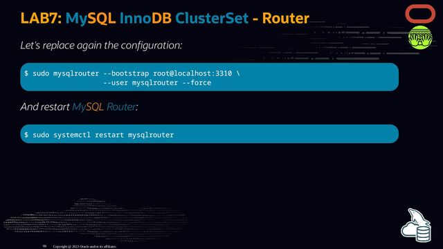 LAB7: MySQL InnoDB ClusterSet - Router
Let's replace again the con guration:
$ sudo mysqlrouter --bootstrap root@localhost:3310 \
--user mysqlrouter --force
And restart MySQL Router:
$ sudo systemctl restart mysqlrouter
Copyright @ 2023 Oracle and/or its affiliates.
98
