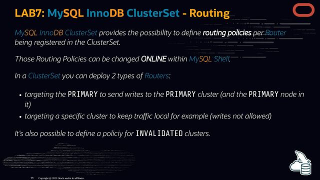 LAB7: MySQL InnoDB ClusterSet - Routing
MySQL InnoDB ClusterSet provides the possibility to de ne routing policies per Router
being registered in the ClusterSet.
Those Routing Policies can be changed ONLINE within MySQL Shell.
In a ClusterSet you can deploy 2 types of Routers:
targeting the PRIMARY to send writes to the PRIMARY cluster (and the PRIMARY node in
it)
targeting a speci c cluster to keep tra c local for example (writes not allowed)
It's also possible to de ne a policiy for INVALIDATED clusters.
Copyright @ 2023 Oracle and/or its affiliates.
99
