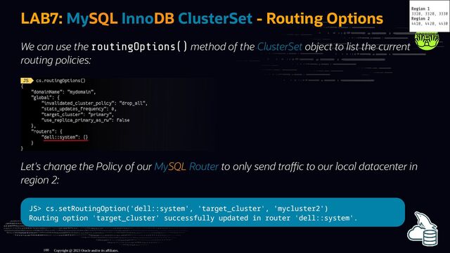LAB7: MySQL InnoDB ClusterSet - Routing Options
We can use the routingOptions() method of the ClusterSet object to list the current
routing policies:
Let's change the Policy of our MySQL Router to only send tra c to our local datacenter in
region 2:
JS> cs.setRoutingOption('dell::system', 'target_cluster', 'mycluster2')
Routing option 'target_cluster' successfully updated in router 'dell::system'.
Copyright @ 2023 Oracle and/or its affiliates.
Region 1
3310, 3320, 3330
Region 2
4410, 4420, 4430
100
