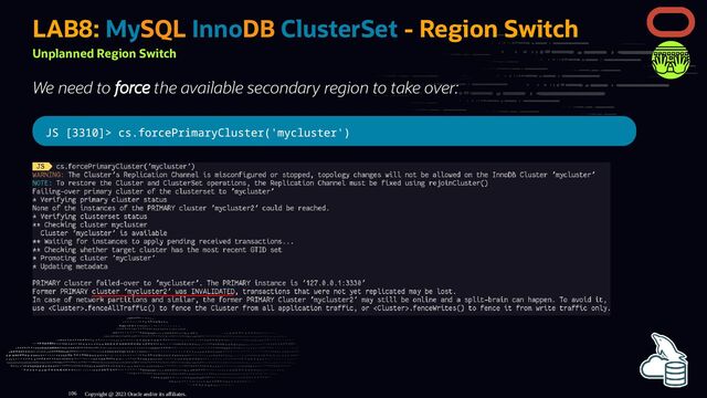 LAB8: MySQL InnoDB ClusterSet - Region Switch
Unplanned Region Switch
We need to force the available secondary region to take over:
JS [3310]> cs.forcePrimaryCluster('mycluster')
Copyright @ 2023 Oracle and/or its affiliates.
106
