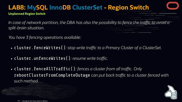 LAB8: MySQL InnoDB ClusterSet - Region Switch
Unplanned Region Switch
In case of network partition, the DBA has also the possibility to fence the tra c to avoid a
split-brain situation.
You have 3 fencing operations available:
cluster.fenceWrites(): stop write tra c to a Primary Cluster of a ClusterSet.
cluster.unfenceWrites(): resume write tra c.
cluster.fenceAllTraf c(): fences a cluster from all tra c. Only
rebootClusterFromCompleteOutage can put back tra c to a cluster fenced with
such method.
Copyright @ 2023 Oracle and/or its affiliates.
108
