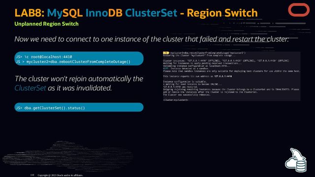 JS> \c root@localhost:4410
JS > mycluster2=dba.rebootClusterFromCompleteOutage()
The cluster won't rejoin automatically the
ClusterSet as it was invalidated.
JS> dba.getClusterSet().status()
LAB8: MySQL InnoDB ClusterSet - Region Switch
Unplanned Region Switch
Now we need to connect to one instance of the cluster that failed and restart the cluster:
Copyright @ 2023 Oracle and/or its affiliates.
110
