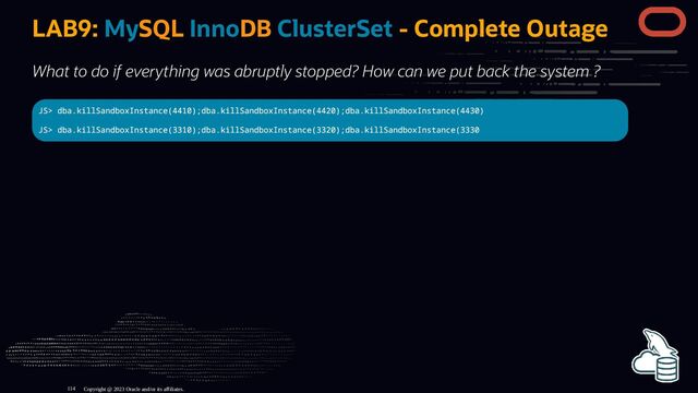 LAB9: MySQL InnoDB ClusterSet - Complete Outage
What to do if everything was abruptly stopped? How can we put back the system ?
JS> dba.killSandboxInstance(4410);dba.killSandboxInstance(4420);dba.killSandboxInstance(4430)
JS> dba.killSandboxInstance(3310);dba.killSandboxInstance(3320);dba.killSandboxInstance(3330
Copyright @ 2023 Oracle and/or its affiliates.
114
