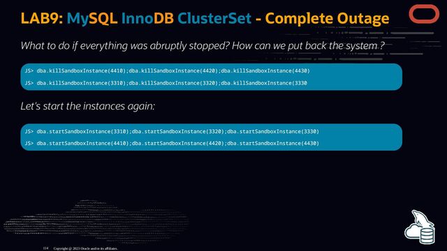 LAB9: MySQL InnoDB ClusterSet - Complete Outage
What to do if everything was abruptly stopped? How can we put back the system ?
JS> dba.killSandboxInstance(4410);dba.killSandboxInstance(4420);dba.killSandboxInstance(4430)
JS> dba.killSandboxInstance(3310);dba.killSandboxInstance(3320);dba.killSandboxInstance(3330
Let's start the instances again:
JS> dba.startSandboxInstance(3310);dba.startSandboxInstance(3320);dba.startSandboxInstance(3330)
JS> dba.startSandboxInstance(4410);dba.startSandboxInstance(4420);dba.startSandboxInstance(4430)
Copyright @ 2023 Oracle and/or its affiliates.
114
