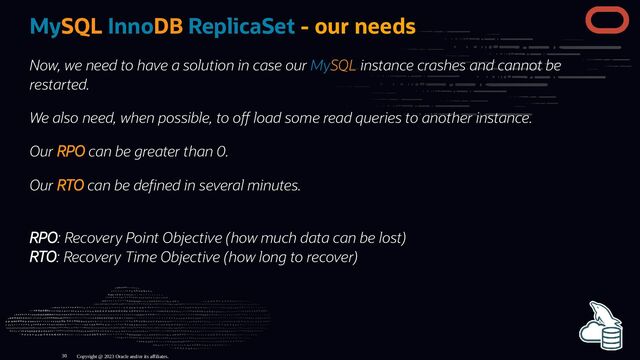 MySQL InnoDB ReplicaSet - our needs
Now, we need to have a solution in case our MySQL instance crashes and cannot be
restarted.
We also need, when possible, to o load some read queries to another instance.
Our RPO can be greater than 0.
Our RTO can be de ned in several minutes.
RPO: Recovery Point Objective (how much data can be lost)
RTO: Recovery Time Objective (how long to recover)
Copyright @ 2023 Oracle and/or its affiliates.
30
