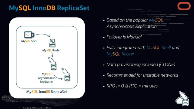 Based on the popular MySQL
Asynchronous Replication
Failover is Manual
Fully integrated with MySQL Shell and
MySQL Router
Data provisioning included (CLONE)
Recommended for unstable networks
RPO != 0 & RTO = minutes
MySQL InnoDB ReplicaSet
Copyright @ 2023 Oracle and/or its affiliates.
31
