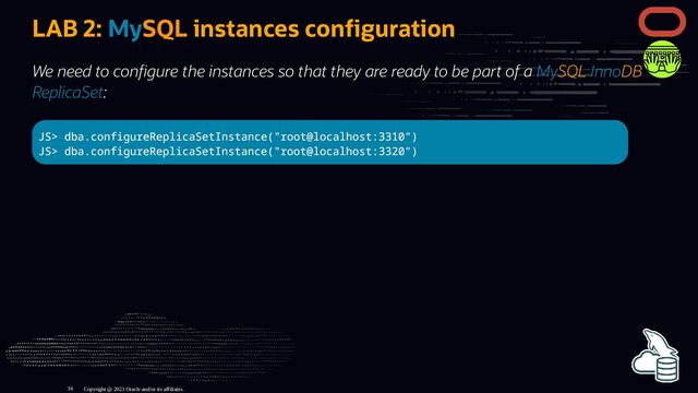 LAB 2: MySQL instances con guration
We need to con gure the instances so that they are ready to be part of a MySQL InnoDB
ReplicaSet:
JS> dba.configureReplicaSetInstance("root@localhost:3310")
JS> dba.configureReplicaSetInstance("root@localhost:3320")
Copyright @ 2023 Oracle and/or its affiliates.
34
