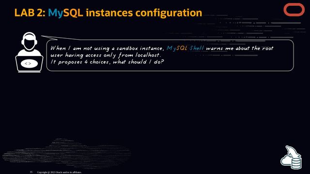 LAB 2: MySQL instances con guration
< >
Copyright @ 2023 Oracle and/or its affiliates.
When I am not using a sandbox instance, MySQL Shell warns me about the root
user having access only from localhost.
It proposes 4 choices, what should I do?
35
