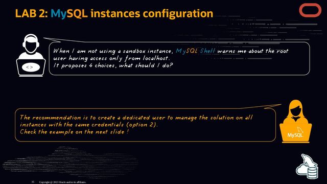 LAB 2: MySQL instances con guration
< >
Copyright @ 2023 Oracle and/or its affiliates.
When I am not using a sandbox instance, MySQL Shell warns me about the root
user having access only from localhost.
It proposes 4 choices, what should I do?
The recommendation is to create a dedicated user to manage the solution on all
instances with the same credentials (option 2).
Check the example on the next slide !
35
