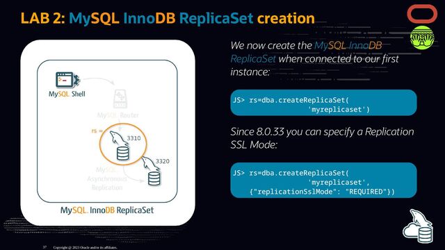 We now create the MySQL InnoDB
ReplicaSet when connected to our rst
instance:
JS> rs=dba.createReplicaSet(
'myreplicaset')
Since 8.0.33 you can specify a Replication
SSL Mode:
JS> rs=dba.createReplicaSet(
'myreplicaset',
{"replicationSslMode": "REQUIRED"})
LAB 2: MySQL InnoDB ReplicaSet creation
Copyright @ 2023 Oracle and/or its affiliates.
37
