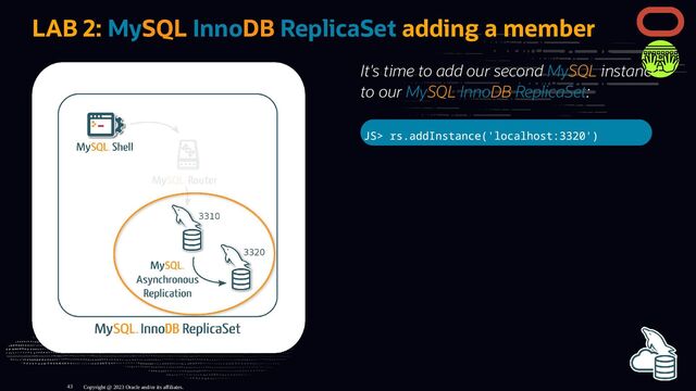 It's time to add our second MySQL instance
to our MySQL InnoDB ReplicaSet:
JS> rs.addInstance('localhost:3320')
LAB 2: MySQL InnoDB ReplicaSet adding a member
Copyright @ 2023 Oracle and/or its affiliates.
43
