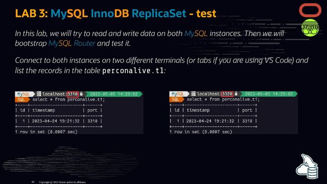 LAB 3: MySQL InnoDB ReplicaSet - test
In this lab, we will try to read and write data on both MySQL instances. Then we will
bootstrap MySQL Router and test it.
Connect to both instances on two di erent terminals (or tabs if you are using VS Code) and
list the records in the table perconalive.t1:
Copyright @ 2023 Oracle and/or its affiliates.
48
