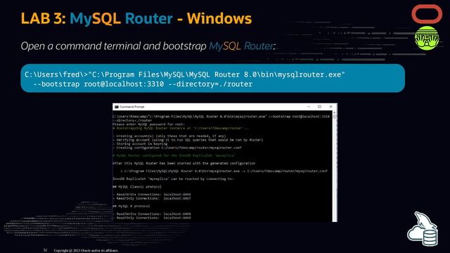 LAB 3: MySQL Router - Windows
Open a command terminal and bootstrap MySQL Router:
C:\Users\fred\>"C:\Program Files\MySQL\MySQL Router 8.0\bin\mysqlrouter.exe"
--bootstrap root@localhost:3310 --directory=./router
Copyright @ 2023 Oracle and/or its affiliates.
52
