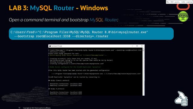 LAB 3: MySQL Router - Windows
Open a command terminal and bootstrap MySQL Router:
C:\Users\fred\>"C:\Program Files\MySQL\MySQL Router 8.0\bin\mysqlrouter.exe"
--bootstrap root@localhost:3310 --directory=./router
Copyright @ 2023 Oracle and/or its affiliates.
Mac OSX users, info coming
52
