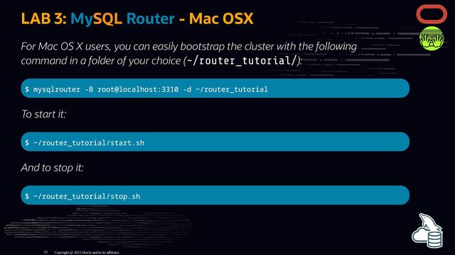 LAB 3: MySQL Router - Mac OSX
For Mac OS X users, you can easily bootstrap the cluster with the following
command in a folder of your choice (~/router_tutorial/):
$ mysqlrouter -B root@localhost:3310 -d ~/router_tutorial
To start it:
$ ~/router_tutorial/start.sh
And to stop it:
$ ~/router_tutorial/stop.sh
Copyright @ 2023 Oracle and/or its affiliates.
55

