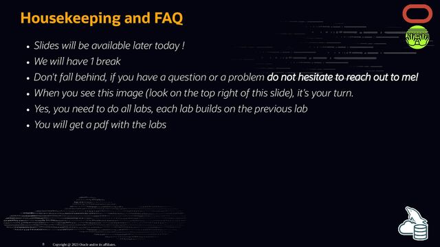 Housekeeping and FAQ
Slides will be available later today !
We will have 1 break
Don't fall behind, if you have a question or a problem do not hesitate to reach out to me!
When you see this image (look on the top right of this slide), it's your turn.
Yes, you need to do all labs, each lab builds on the previous lab
You will get a pdf with the labs
Copyright @ 2023 Oracle and/or its affiliates.
8
