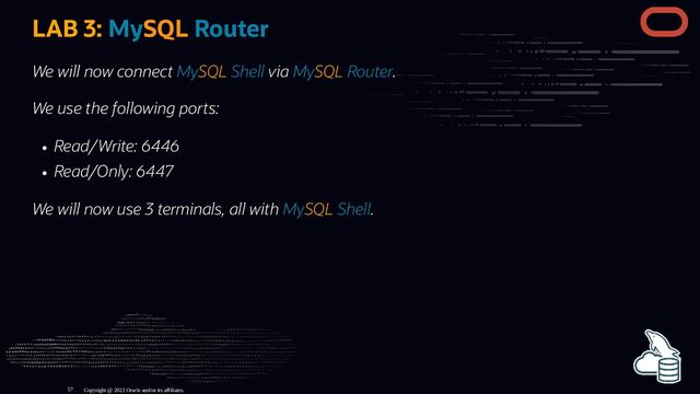 LAB 3: MySQL Router
We will now connect MySQL Shell via MySQL Router.
We use the following ports:
Read/Write: 6446
Read/Only: 6447
We will now use 3 terminals, all with MySQL Shell.
Copyright @ 2023 Oracle and/or its affiliates.
57
