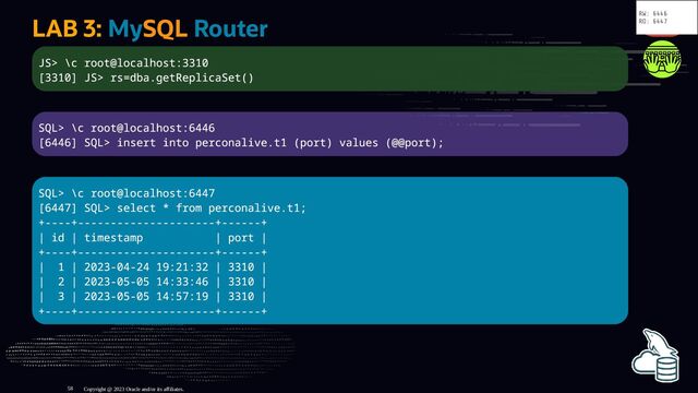 LAB 3: MySQL Router
JS> \c root@localhost:3310
[3310] JS> rs=dba.getReplicaSet()
SQL> \c root@localhost:6446
[6446] SQL> insert into perconalive.t1 (port) values (@@port);
SQL> \c root@localhost:6447
[6447] SQL> select * from perconalive.t1;
+----+---------------------+------+
| id | timestamp | port |
+----+---------------------+------+
| 1 | 2023-04-24 19:21:32 | 3310 |
| 2 | 2023-05-05 14:33:46 | 3310 |
| 3 | 2023-05-05 14:57:19 | 3310 |
+----+---------------------+------+
Copyright @ 2023 Oracle and/or its affiliates.
RW: 6446
RO: 6447
58
