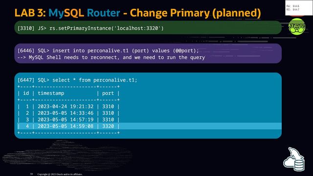 LAB 3: MySQL Router - Change Primary (planned)
[3310] JS> rs.setPrimaryInstance('localhost:3320')
[6446] SQL> insert into perconalive.t1 (port) values (@@port);
--> MySQL Shell needs to reconnect, and we need to run the query
[6447] SQL> select * from perconalive.t1;
+----+---------------------+------+
| id | timestamp | port |
+----+---------------------+------+
| 1 | 2023-04-24 19:21:32 | 3310 |
| 2 | 2023-05-05 14:33:46 | 3310 |
| 3 | 2023-05-05 14:57:19 | 3310 |
| 4 | 2023-05-05 14:59:08 | 3320 |
+----+---------------------+------+
Copyright @ 2023 Oracle and/or its affiliates.
RW: 6446
RO: 6447
59
