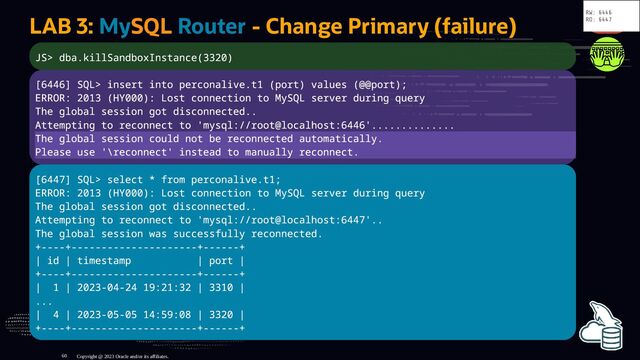 LAB 3: MySQL Router - Change Primary (failure)
JS> dba.killSandboxInstance(3320)
[6446] SQL> insert into perconalive.t1 (port) values (@@port);
ERROR: 2013 (HY000): Lost connection to MySQL server during query
The global session got disconnected..
Attempting to reconnect to 'mysql://root@localhost:6446'..............
The global session could not be reconnected automatically.
Please use '\reconnect' instead to manually reconnect.
[6447] SQL> select * from perconalive.t1;
ERROR: 2013 (HY000): Lost connection to MySQL server during query
The global session got disconnected..
Attempting to reconnect to 'mysql://root@localhost:6447'..
The global session was successfully reconnected.
+----+---------------------+------+
| id | timestamp | port |
+----+---------------------+------+
| 1 | 2023-04-24 19:21:32 | 3310 |
...
| 4 | 2023-05-05 14:59:08 | 3320 |
+----+---------------------+------+
Copyright @ 2023 Oracle and/or its affiliates.
RW: 6446
RO: 6447
60
