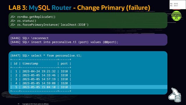 LAB 3: MySQL Router - Change Primary (failure)
JS> rs=dba.getReplicaSet()
JS> rs.status()
JS> rs.forcePrimaryInstance('localhost:3310')
[6446] SQL> \reconnect
[6446] SQL> insert into perconalive.t1 (port) values (@@port);
[6447] SQL> select * from perconalive.t1;
+----+---------------------+------+
| id | timestamp | port |
+----+---------------------+------+
| 1 | 2023-04-24 19:21:32 | 3310 |
| 2 | 2023-05-05 14:33:46 | 3310 |
| 3 | 2023-05-05 14:57:19 | 3310 |
| 4 | 2023-05-05 14:59:08 | 3320 |
| 5 | 2023-05-05 15:04:10 | 3310 |
+----+---------------------+------+
Copyright @ 2023 Oracle and/or its affiliates.
RW: 6446
RO: 6447
61
