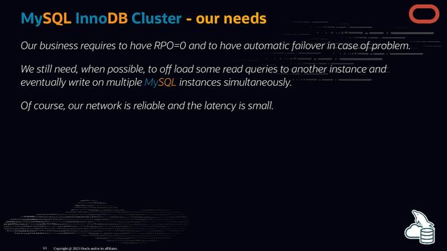 MySQL InnoDB Cluster - our needs
Our business requires to have RPO=0 and to have automatic failover in case of problem.
We still need, when possible, to o load some read queries to another instance and
eventually write on multiple MySQL instances simultaneously.
Of course, our network is reliable and the latency is small.
Copyright @ 2023 Oracle and/or its affiliates.
63
