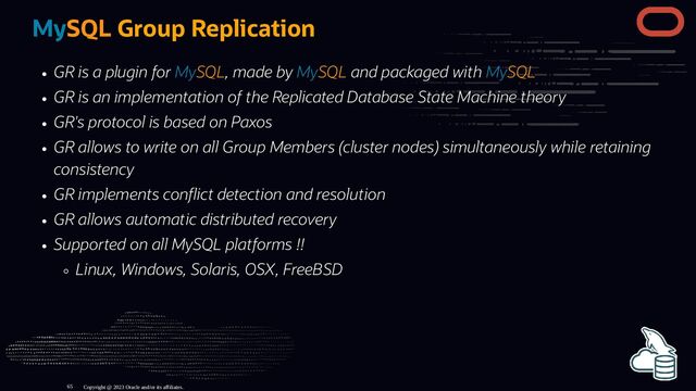 MySQL Group Replication
GR is a plugin for MySQL, made by MySQL and packaged with MySQL
GR is an implementation of the Replicated Database State Machine theory
GR's protocol is based on Paxos
GR allows to write on all Group Members (cluster nodes) simultaneously while retaining
consistency
GR implements con ict detection and resolution
GR allows automatic distributed recovery
Supported on all MySQL platforms !!
Linux, Windows, Solaris, OSX, FreeBSD
Copyright @ 2023 Oracle and/or its affiliates.
65

