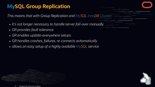 MySQL Group Replication
This means that with Group Replication and MySQL InnoDB Cluster:
it's not longer necessary to handle server fail-over manually
GR provides fault tolerance
GR enables update-everywhere setups
GR handles crashes, failures, re-connects automatically
allows an easy setup of a highly available MySQL service
Copyright @ 2023 Oracle and/or its affiliates.
66
