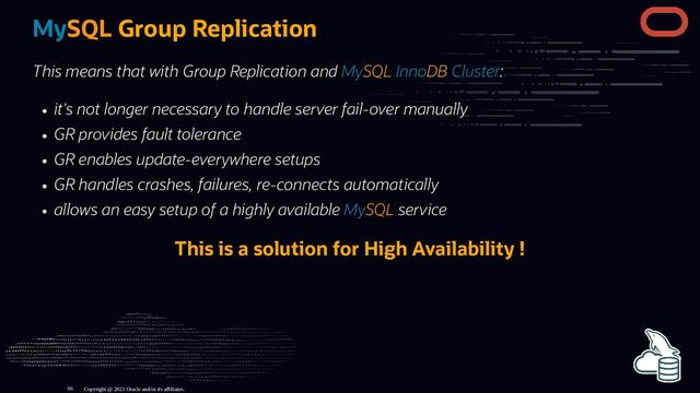 MySQL Group Replication
This means that with Group Replication and MySQL InnoDB Cluster:
it's not longer necessary to handle server fail-over manually
GR provides fault tolerance
GR enables update-everywhere setups
GR handles crashes, failures, re-connects automatically
allows an easy setup of a highly available MySQL service
This is a solution for High Availability !
Copyright @ 2023 Oracle and/or its affiliates.
66
