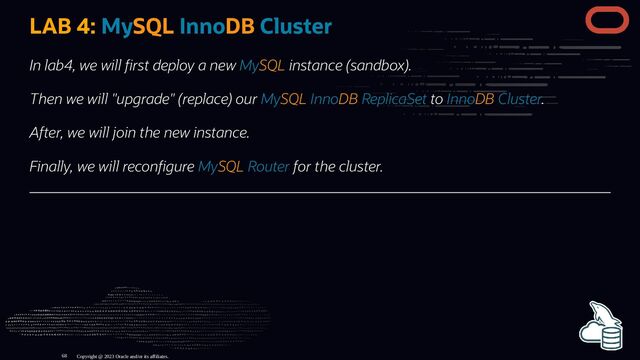 LAB 4: MySQL InnoDB Cluster
In lab4, we will rst deploy a new MySQL instance (sandbox).
Then we will "upgrade" (replace) our MySQL InnoDB ReplicaSet to InnoDB Cluster.
After, we will join the new instance.
Finally, we will recon gure MySQL Router for the cluster.
Copyright @ 2023 Oracle and/or its affiliates.
68
