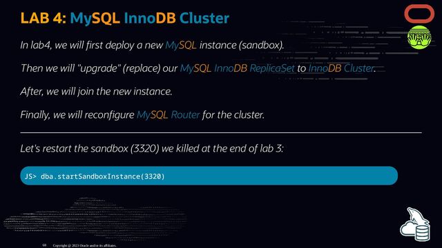 LAB 4: MySQL InnoDB Cluster
In lab4, we will rst deploy a new MySQL instance (sandbox).
Then we will "upgrade" (replace) our MySQL InnoDB ReplicaSet to InnoDB Cluster.
After, we will join the new instance.
Finally, we will recon gure MySQL Router for the cluster.
Let's restart the sandbox (3320) we killed at the end of lab 3:
JS> dba.startSandboxInstance(3320)
Copyright @ 2023 Oracle and/or its affiliates.
68
