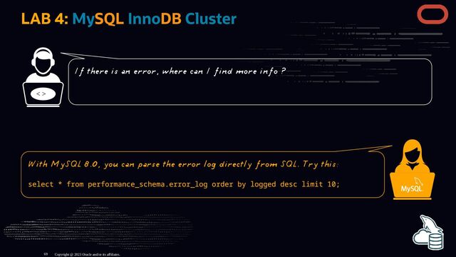 LAB 4: MySQL InnoDB Cluster
< >
Copyright @ 2023 Oracle and/or its affiliates.
If there is an error, where can I find more info ?
With MySQL 8.0, you can parse the error log directly from SQL. Try this:
select * from performance_schema.error_log order by logged desc limit 10;
69
