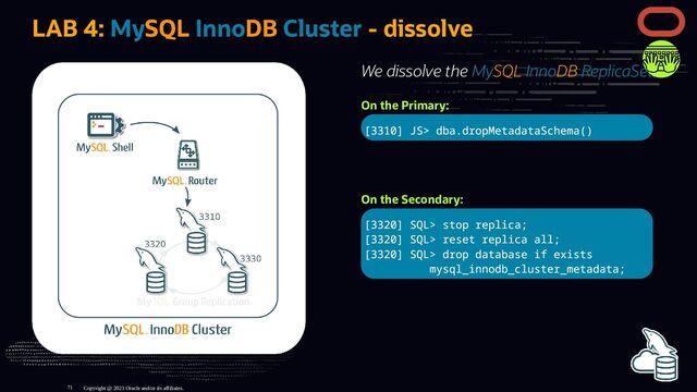 We dissolve the MySQL InnoDB ReplicaSet:
On the Primary:
[3310] JS> dba.dropMetadataSchema()
On the Secondary:
[3320] SQL> stop replica;
[3320] SQL> reset replica all;
[3320] SQL> drop database if exists
mysql_innodb_cluster_metadata;
LAB 4: MySQL InnoDB Cluster - dissolve
Copyright @ 2023 Oracle and/or its affiliates.
71
