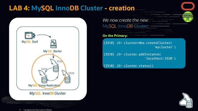 We now create the new
MySQL InnoDB Cluster:
On the Primary:
[3310] JS> cluster=dba.createCluster(
'mycluster')
[3310] JS> cluster.addInstance(
'localhost:3320')
[3310] JS> cluster.status()
LAB 4: MySQL InnoDB Cluster - creation
Copyright @ 2023 Oracle and/or its affiliates.
72
