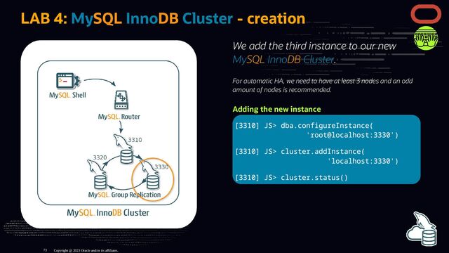 We add the third instance to our new
MySQL InnoDB Cluster.
For automatic HA, we need to have at least 3 nodes and an odd
amount of nodes is recommended.
Adding the new instance
[3310] JS> dba.configureInstance(
'root@localhost:3330')
[3310] JS> cluster.addInstance(
'localhost:3330')
[3310] JS> cluster.status()
LAB 4: MySQL InnoDB Cluster - creation
Copyright @ 2023 Oracle and/or its affiliates.
73
