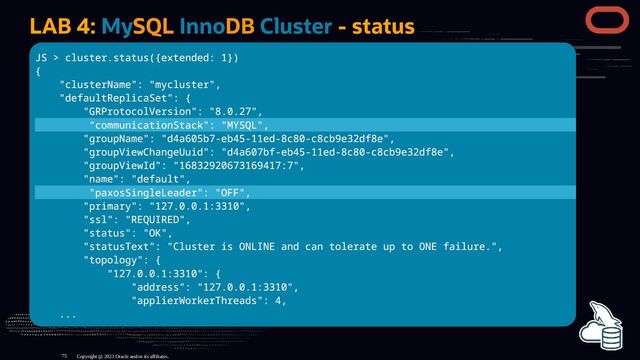 LAB 4: MySQL InnoDB Cluster - status
JS > cluster.status({extended: 1})
{
"clusterName": "mycluster",
"defaultReplicaSet": {
"GRProtocolVersion": "8.0.27",
"communicationStack": "MYSQL",
"groupName": "d4a605b7-eb45-11ed-8c80-c8cb9e32df8e",
"groupViewChangeUuid": "d4a607bf-eb45-11ed-8c80-c8cb9e32df8e",
"groupViewId": "16832920673169417:7",
"name": "default",
"paxosSingleLeader": "OFF",
"primary": "127.0.0.1:3310",
"ssl": "REQUIRED",
"status": "OK",
"statusText": "Cluster is ONLINE and can tolerate up to ONE failure.",
"topology": {
"127.0.0.1:3310": {
"address": "127.0.0.1:3310",
"applierWorkerThreads": 4,
...
Copyright @ 2023 Oracle and/or its affiliates.
75
