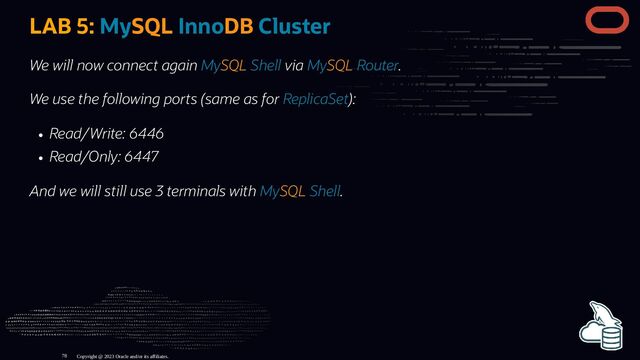LAB 5: MySQL InnoDB Cluster
We will now connect again MySQL Shell via MySQL Router.
We use the following ports (same as for ReplicaSet):
Read/Write: 6446
Read/Only: 6447
And we will still use 3 terminals with MySQL Shell.
Copyright @ 2023 Oracle and/or its affiliates.
78
