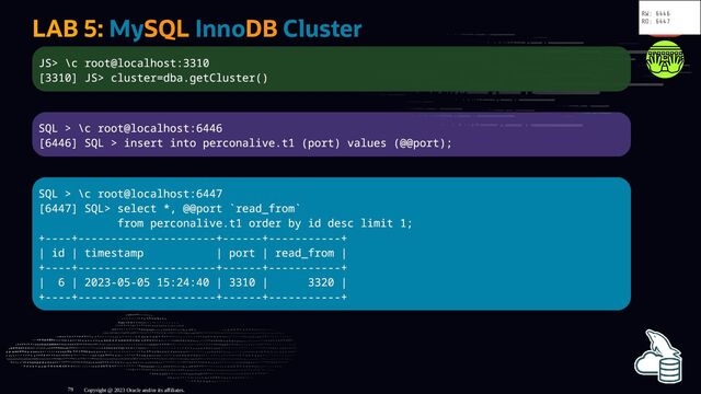 LAB 5: MySQL InnoDB Cluster
JS> \c root@localhost:3310
[3310] JS> cluster=dba.getCluster()
SQL > \c root@localhost:6446
[6446] SQL > insert into perconalive.t1 (port) values (@@port);
SQL > \c root@localhost:6447
[6447] SQL> select *, @@port `read_from`
from perconalive.t1 order by id desc limit 1;
+----+---------------------+------+-----------+
| id | timestamp | port | read_from |
+----+---------------------+------+-----------+
| 6 | 2023-05-05 15:24:40 | 3310 | 3320 |
+----+---------------------+------+-----------+
Copyright @ 2023 Oracle and/or its affiliates.
RW: 6446
RO: 6447
79

