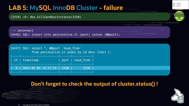 LAB 5: MySQL InnoDB Cluster - failure
[3310] JS> dba.killSandboxInstance(3320)
--> reconnect
[6446] SQL> insert into perconalive.t1 (port) values (@@port);
[6447] SQL> select *, @@port `read_from`
from perconalive.t1 order by id desc limit 1;
+----+---------------------+------+-----------+
| id | timestamp | port | read_from |
+----+---------------------+------+-----------+
| 8 | 2023-05-05 15:27:19 | 3330 | 3330 |
+----+---------------------+------+-----------+
Don't forget to check the output of cluster.status() !
Copyright @ 2023 Oracle and/or its affiliates.
RW: 6446
RO: 6447
81
