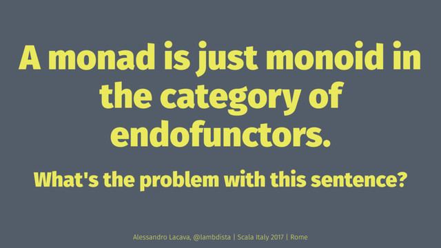 A monad is just monoid in
the category of
endofunctors.
What's the problem with this sentence?
Alessandro Lacava, @lambdista | Scala Italy 2017 | Rome
