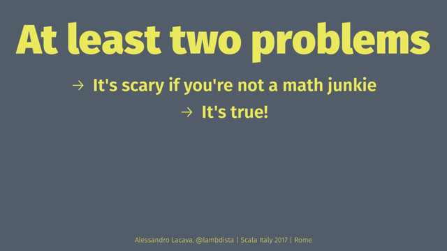 At least two problems
→ It's scary if you're not a math junkie
→ It's true!
Alessandro Lacava, @lambdista | Scala Italy 2017 | Rome
