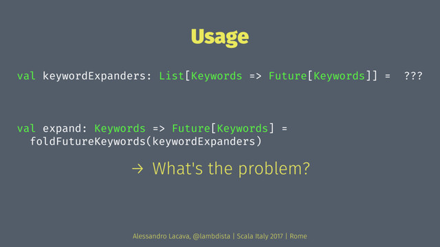 Usage
val keywordExpanders: List[Keywords => Future[Keywords]] = ???
val expand: Keywords => Future[Keywords] =
foldFutureKeywords(keywordExpanders)
→ What's the problem?
Alessandro Lacava, @lambdista | Scala Italy 2017 | Rome
