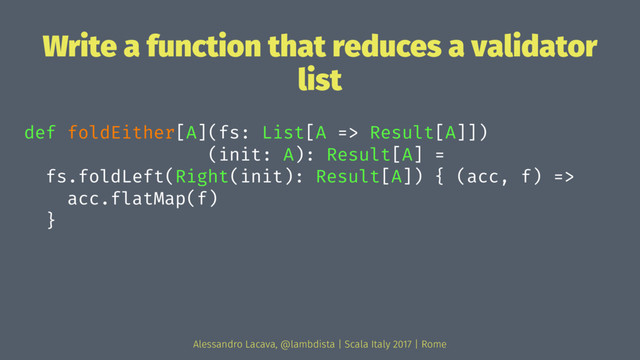 Write a function that reduces a validator
list
def foldEither[A](fs: List[A => Result[A]])
(init: A): Result[A] =
fs.foldLeft(Right(init): Result[A]) { (acc, f) =>
acc.flatMap(f)
}
Alessandro Lacava, @lambdista | Scala Italy 2017 | Rome
