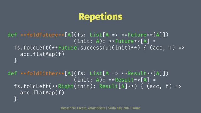 Repetions
def **foldFuture**[A](fs: List[A => **Future**[A]])
(init: A): **Future**[A] =
fs.foldLeft(**Future.successful(init)**) { (acc, f) =>
acc.flatMap(f)
}
def **foldEither**[A](fs: List[A => **Result**[A]])
(init: A): **Result**[A] =
fs.foldLeft(**Right(init): Result[A]**) { (acc, f) =>
acc.flatMap(f)
}
Alessandro Lacava, @lambdista | Scala Italy 2017 | Rome
