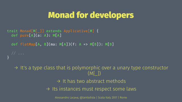 Monad for developers
trait Monad[M[_]] extends Applicative[M] {
def pure[A](a: A): M[A]
def flatMap[A, B](ma: M[A])(f: A => M[B]): M[B]
// ...
}
→ It's a type class that is polymorphic over a unary type constructor
(M[_])
→ It has two abstract methods
→ Its instances must respect some laws
Alessandro Lacava, @lambdista | Scala Italy 2017 | Rome

