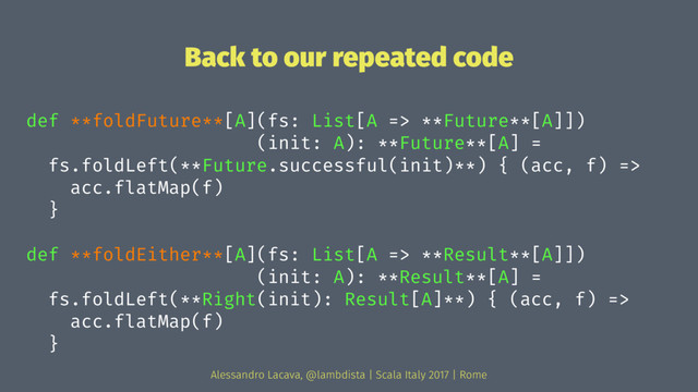Back to our repeated code
def **foldFuture**[A](fs: List[A => **Future**[A]])
(init: A): **Future**[A] =
fs.foldLeft(**Future.successful(init)**) { (acc, f) =>
acc.flatMap(f)
}
def **foldEither**[A](fs: List[A => **Result**[A]])
(init: A): **Result**[A] =
fs.foldLeft(**Right(init): Result[A]**) { (acc, f) =>
acc.flatMap(f)
}
Alessandro Lacava, @lambdista | Scala Italy 2017 | Rome
