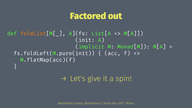 Factored out
def foldList[M[_], A](fs: List[A => M[A]])
(init: A)
(implicit M: Monad[M]): M[A] =
fs.foldLeft(M.pure(init)) { (acc, f) =>
M.flatMap(acc)(f)
}
→ Let's give it a spin!
Alessandro Lacava, @lambdista | Scala Italy 2017 | Rome
