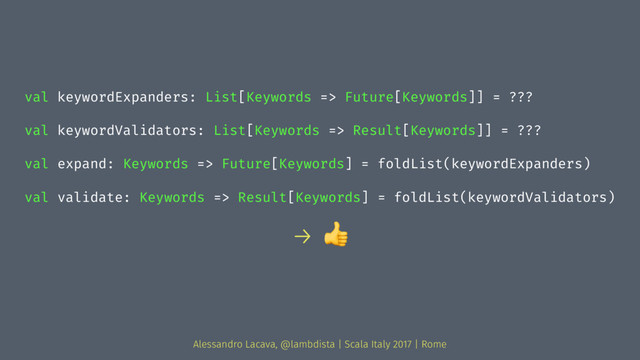 val keywordExpanders: List[Keywords => Future[Keywords]] = ???
val keywordValidators: List[Keywords => Result[Keywords]] = ???
val expand: Keywords => Future[Keywords] = foldList(keywordExpanders)
val validate: Keywords => Result[Keywords] = foldList(keywordValidators)
→ !
Alessandro Lacava, @lambdista | Scala Italy 2017 | Rome
